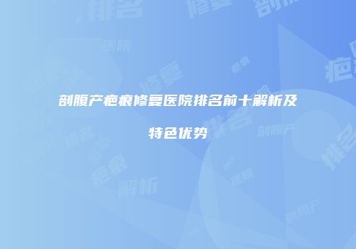 剖腹产疤痕修复医院排名前十解析及特色优势