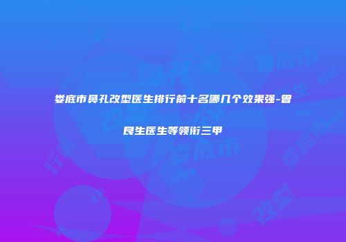 娄底市鼻孔改型医生排行前十名哪几个效果强-曾良生医生等领衔三甲