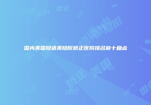 国内美国隐适美隐形矫正医院排名前十盘点