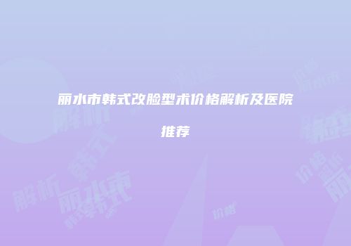 丽水市韩式改脸型术价格解析及医院推荐