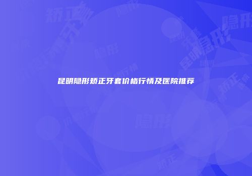 昆明隐形矫正牙套价格行情及医院推荐