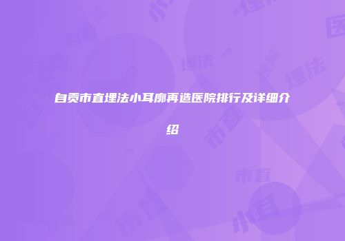 自贡市直埋法小耳廓再造医院排行及详细介绍