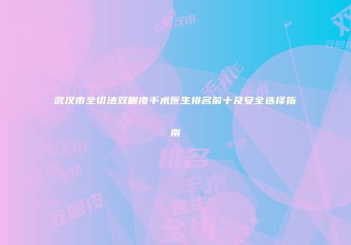 武汉市全切法双眼皮手术医生排名前十及安全选择指南