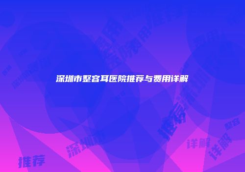 深圳市整容耳医院推荐与费用详解
