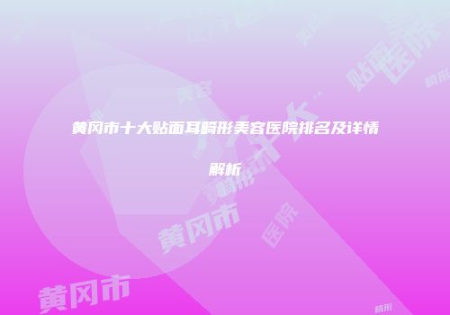 黄冈市十大贴面耳畸形美容医院排名及详情解析