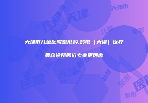 天津市儿童医院整形科,龄悦（天津）医疗美容诊所哪位专家更厉害