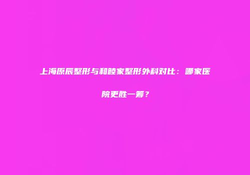 上海原辰整形与和睦家整形外科对比：哪家医院更胜一筹？