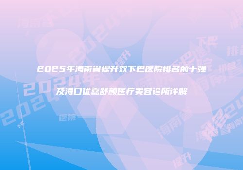 2025年海南省提升双下巴医院排名前十强及海口优嘉舒颜医疗美容诊所详解