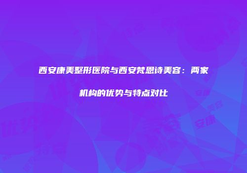 西安康美整形医院与西安梵恩诗美容：两家机构的优势与特点对比