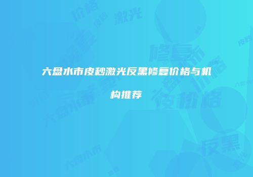 六盘水市皮秒激光反黑修复价格与机构推荐