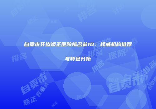 自贡市牙齿矫正医院排名前10：权威机构推荐与特色分析