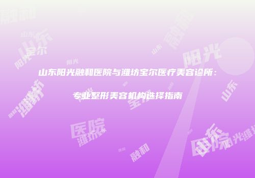山东阳光融和医院与潍坊宝尔医疗美容诊所：专业整形美容机构选择指南