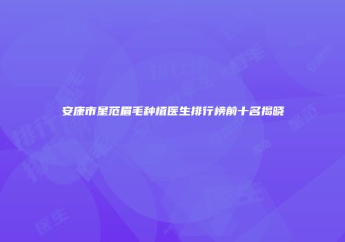 安康市星范眉毛种植医生排行榜前十名揭晓