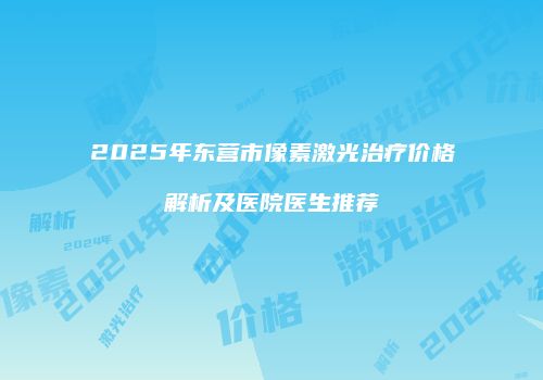 2025年东营市像素激光治疗价格解析及医院医生推荐