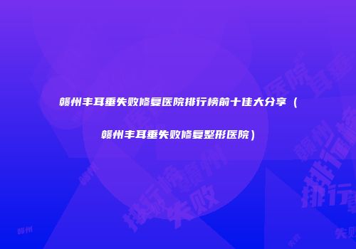 赣州丰耳垂失败修复医院排行榜前十佳大分享（赣州丰耳垂失败修复整形医院）