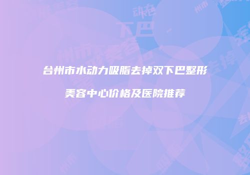 台州市水动力吸脂去掉双下巴整形美容中心价格及医院推荐