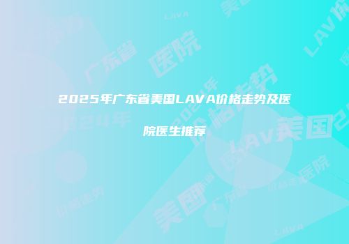 2025年广东省美国LAVA价格走势及医院医生推荐