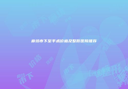 廊坊市下至手术价格及整形医院推荐