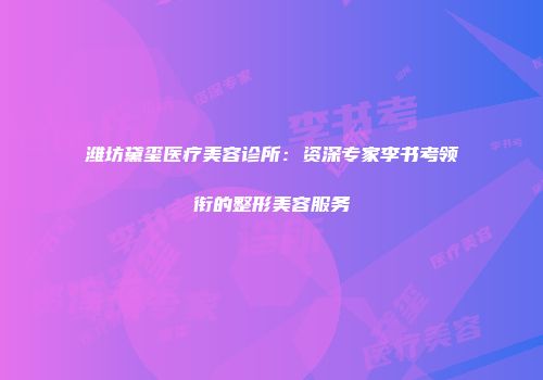潍坊黛玺医疗美容诊所：资深专家李书考领衔的整形美容服务