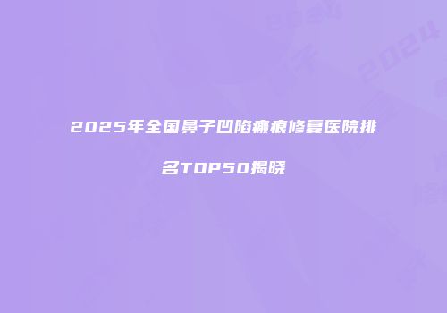 2025年全国鼻子凹陷瘢痕修复医院排名TOP50揭晓