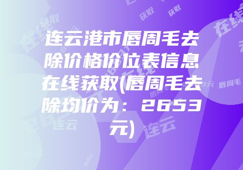 连云港市唇周毛去除价格价位表信息在线获取(唇周毛去除均价为：2653元)