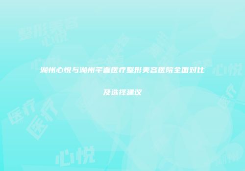 湖州心悦与湖州芊喜医疗整形美容医院全面对比及选择建议