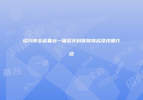 绍兴市全瓷基台一体冠牙科医院排名及详细介绍