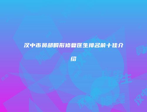 汉中市鼻部畸形修复医生排名前十佳介绍