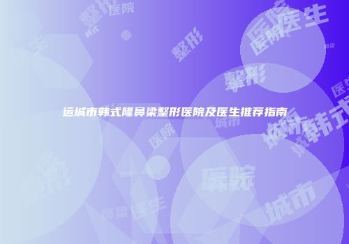 运城市韩式隆鼻梁整形医院及医生推荐指南