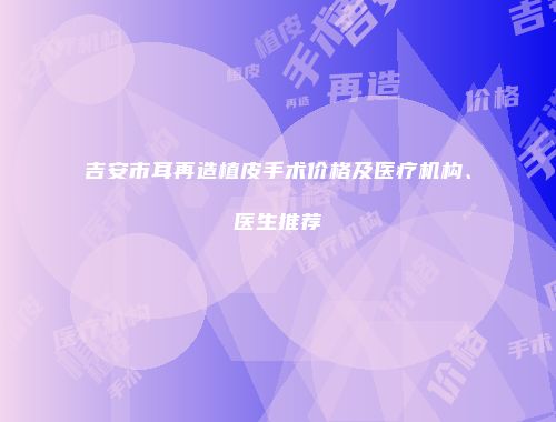 吉安市耳再造植皮手术价格及医疗机构、医生推荐