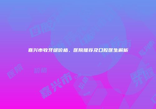 嘉兴市收牙缝价格、医院推荐及口腔医生解析
