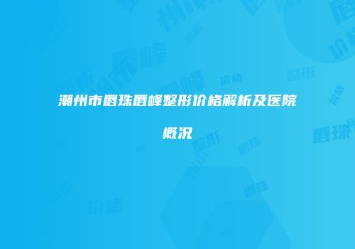 潮州市唇珠唇峰整形价格解析及医院概况