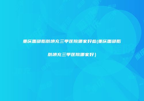 重庆面部脂肪填充三甲医院哪家好些(重庆面部脂肪填充三甲医院哪家好）
