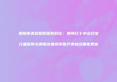 贵阳市美容整形医院对比：贵州红十字会妇女儿童医院与贵阳龙里初翠医疗美容诊哪家更优