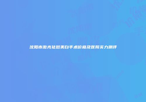 沈阳市激光祛斑美白手术价格及医院实力测评