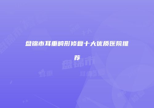 盘锦市耳垂畸形修复十大优质医院推荐