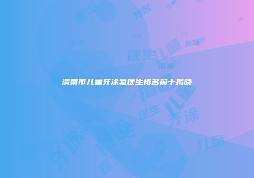 渭南市儿童牙涂氟医生排名前十揭晓