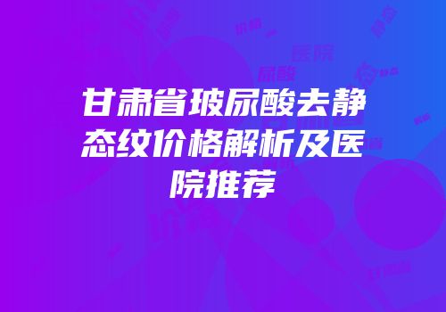 甘肃省玻尿酸去静态纹价格解析及医院推荐