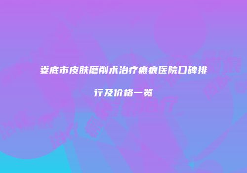 娄底市皮肤磨削术治疗瘢痕医院口碑排行及价格一览