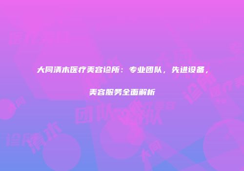 大同清木医疗美容诊所：专业团队，先进设备，美容服务全面解析