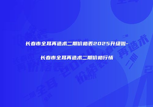 长春市全耳再造术二期价格表2025升级啦-长春市全耳再造术二期价格行情