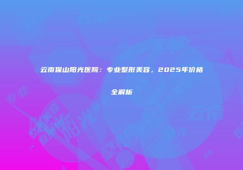 云南保山阳光医院：专业整形美容，2025年价格全解析