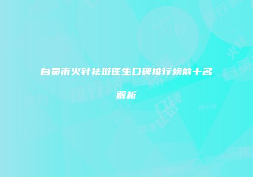 自贡市火针祛斑医生口碑排行榜前十名解析