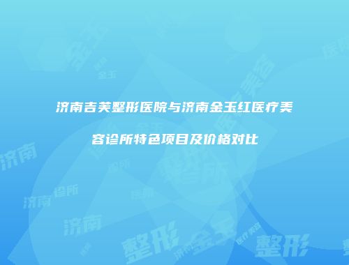 济南吉芙整形医院与济南金玉红医疗美容诊所特色项目及价格对比