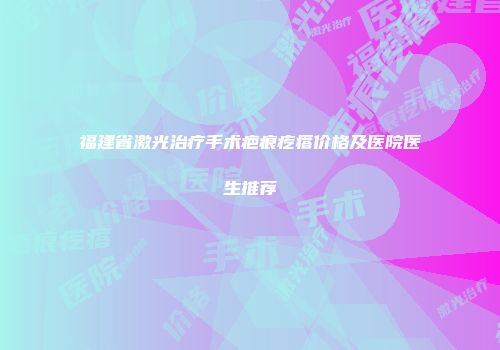 福建省激光治疗手术疤痕疙瘩价格及医院医生推荐