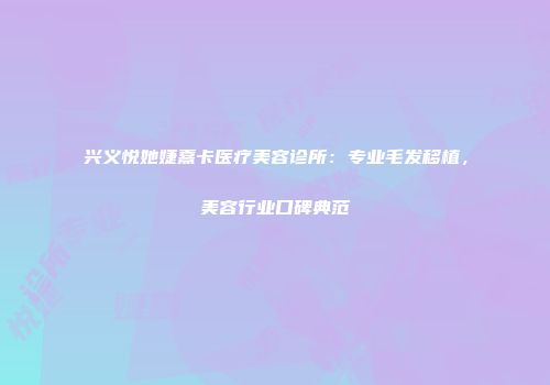兴义悦她婕熹卡医疗美容诊所：专业毛发移植，美容行业口碑典范