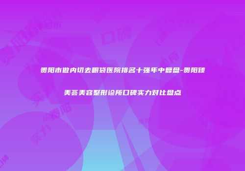 贵阳市做内切去眼袋医院排名十强年中复盘-贵阳臻美荟美容整形诊所口碑实力对比盘点