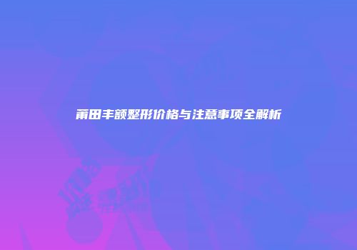 莆田丰额整形价格与注意事项全解析