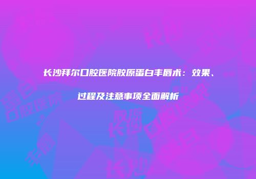 长沙拜尔口腔医院胶原蛋白丰唇术：效果、过程及注意事项全面解析