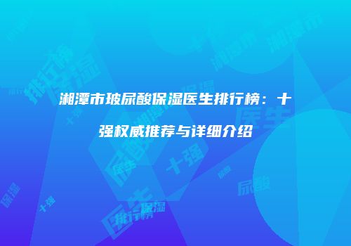 湘潭市玻尿酸保湿医生排行榜：十强权威推荐与详细介绍